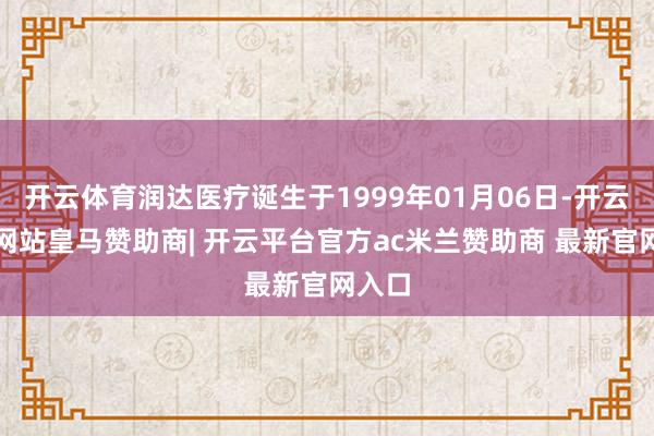 开云体育润达医疗诞生于1999年01月06日-开云平台网站皇马赞助商| 开云平台官方ac米兰赞助商 最新官网入口