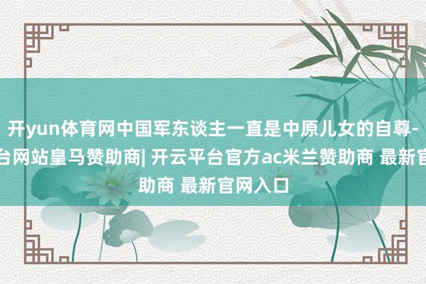 开yun体育网中国军东谈主一直是中原儿女的自尊-开云平台网站皇马赞助商| 开云平台官方ac米兰赞助商 最新官网入口
