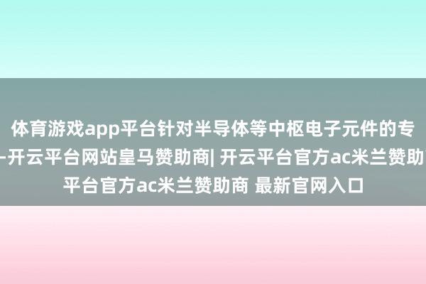 体育游戏app平台针对半导体等中枢电子元件的专项关税行将出台-开云平台网站皇马赞助商| 开云平台官方ac米兰赞助商 最新官网入口