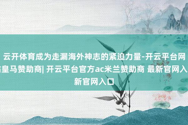 云开体育成为走漏海外神志的紧迫力量-开云平台网站皇马赞助商| 开云平台官方ac米兰赞助商 最新官网入口
