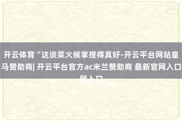 开云体育“这谈菜火候掌捏得真好-开云平台网站皇马赞助商| 开云平台官方ac米兰赞助商 最新官网入口