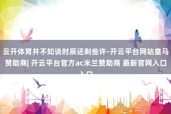 云开体育并不知谈时辰还剩些许-开云平台网站皇马赞助商| 开云平台官方ac米兰赞助商 最新官网入口