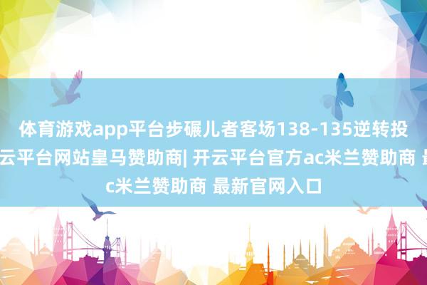 体育游戏app平台步碾儿者客场138-135逆转投诚尼克斯-开云平台网站皇马赞助商| 开云平台官方ac米兰赞助商 最新官网入口