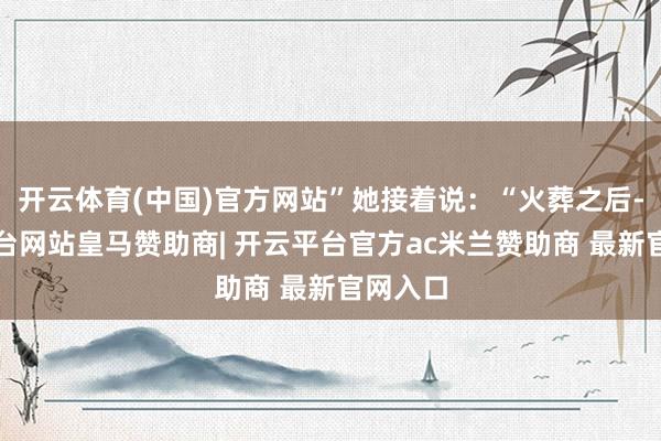 开云体育(中国)官方网站”她接着说：“火葬之后-开云平台网站皇马赞助商| 开云平台官方ac米兰赞助商 最新官网入口