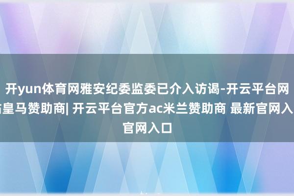 开yun体育网雅安纪委监委已介入访谒-开云平台网站皇马赞助商| 开云平台官方ac米兰赞助商 最新官网入口