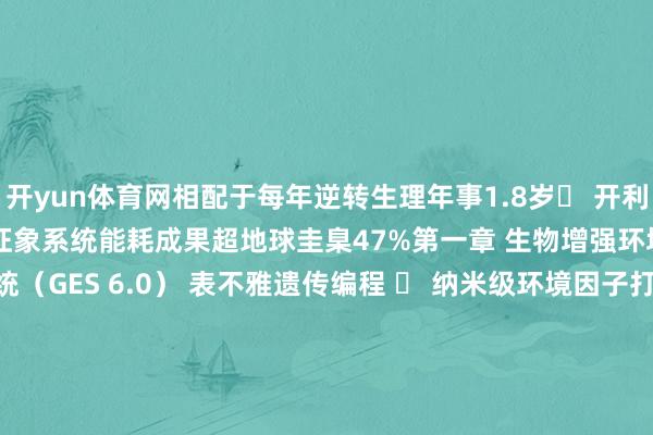 开yun体育网相配于每年逆转生理年事1.8岁◼ 开利天际监测站数据：月球基地征象系统能耗成果超地球圭臬47%第一章 生物增强环境科技1.1 基因抒发退换系统（GES 6.0） 表不雅遗传编程 ✓ 纳米级环境因子打针器（精确调控DNA甲基化水平） ✓ 与东谈主类龟龄公司相助的