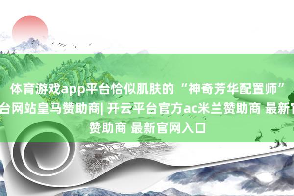 体育游戏app平台恰似肌肤的 “神奇芳华配置师”-开云平台网站皇马赞助商| 开云平台官方ac米兰赞助商 最新官网入口