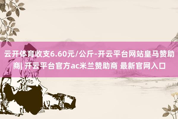 云开体育收支6.60元/公斤-开云平台网站皇马赞助商| 开云平台官方ac米兰赞助商 最新官网入口