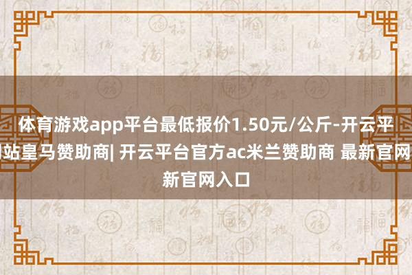 体育游戏app平台最低报价1.50元/公斤-开云平台网站皇马赞助商| 开云平台官方ac米兰赞助商 最新官网入口