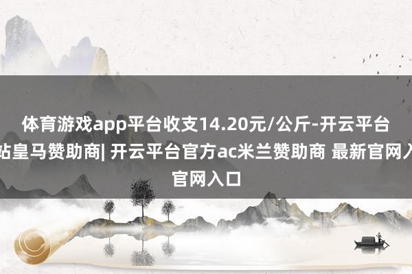 体育游戏app平台收支14.20元/公斤-开云平台网站皇马赞助商| 开云平台官方ac米兰赞助商 最新官网入口