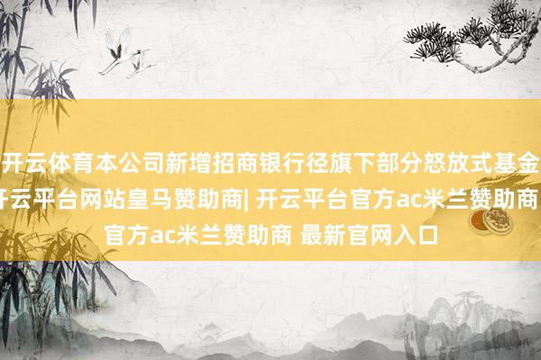 开云体育本公司新增招商银行径旗下部分怒放式基金的销售机构-开云平台网站皇马赞助商| 开云平台官方ac米兰赞助商 最新官网入口