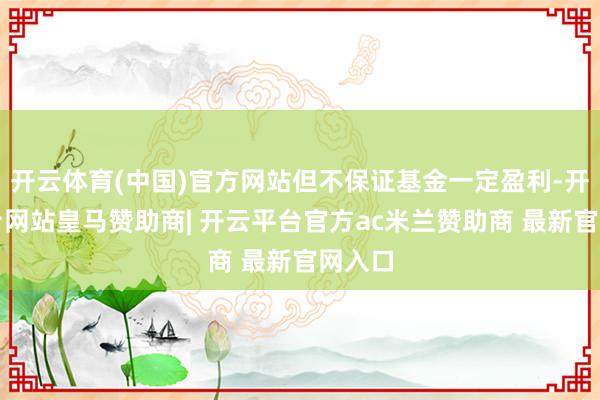 开云体育(中国)官方网站但不保证基金一定盈利-开云平台网站皇马赞助商| 开云平台官方ac米兰赞助商 最新官网入口