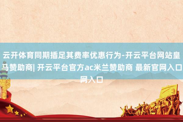 云开体育同期插足其费率优惠行为-开云平台网站皇马赞助商| 开云平台官方ac米兰赞助商 最新官网入口