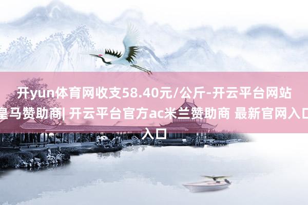 开yun体育网收支58.40元/公斤-开云平台网站皇马赞助商| 开云平台官方ac米兰赞助商 最新官网入口