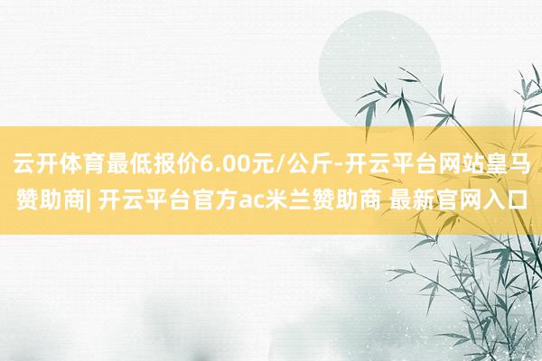 云开体育最低报价6.00元/公斤-开云平台网站皇马赞助商| 开云平台官方ac米兰赞助商 最新官网入口