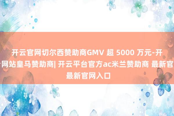 开云官网切尔西赞助商GMV 超 5000 万元-开云平台网站皇马赞助商| 开云平台官方ac米兰赞助商 最新官网入口