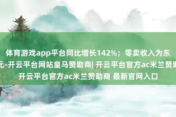 体育游戏app平台同比增长142%;零卖收入为东谈主民币4.66亿元-开云平台网站皇马赞助商| 开云平台官方ac米兰赞助商 最新官网入口