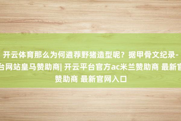 开云体育那么为何遴荐野猪造型呢？据甲骨文纪录-开云平台网站皇马赞助商| 开云平台官方ac米兰赞助商 最新官网入口