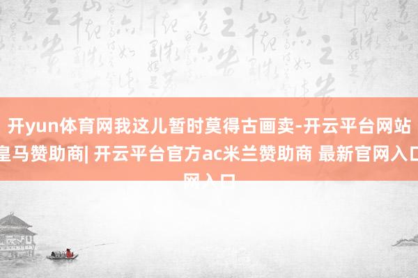 开yun体育网我这儿暂时莫得古画卖-开云平台网站皇马赞助商| 开云平台官方ac米兰赞助商 最新官网入口