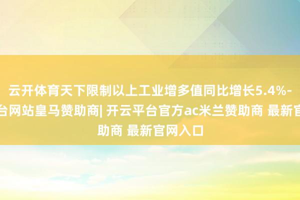 云开体育天下限制以上工业增多值同比增长5.4%-开云平台网站皇马赞助商| 开云平台官方ac米兰赞助商 最新官网入口
