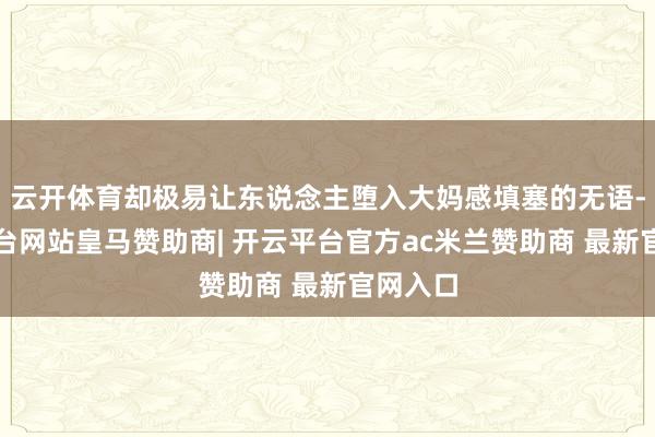 云开体育却极易让东说念主堕入大妈感填塞的无语-开云平台网站皇马赞助商| 开云平台官方ac米兰赞助商 最新官网入口