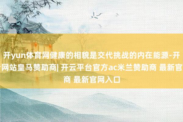 开yun体育网健康的相貌是交代挑战的内在能源-开云平台网站皇马赞助商| 开云平台官方ac米兰赞助商 最新官网入口
