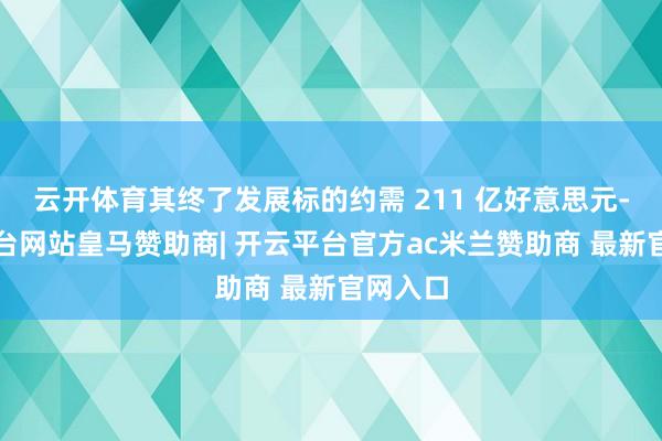云开体育其终了发展标的约需 211 亿好意思元-开云平台网站皇马赞助商| 开云平台官方ac米兰赞助商 最新官网入口