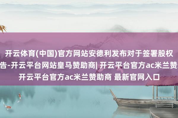 开云体育(中国)官方网站安德利发布对于签署股权转让框架条约的公告-开云平台网站皇马赞助商| 开云平台官方ac米兰赞助商 最新官网入口
