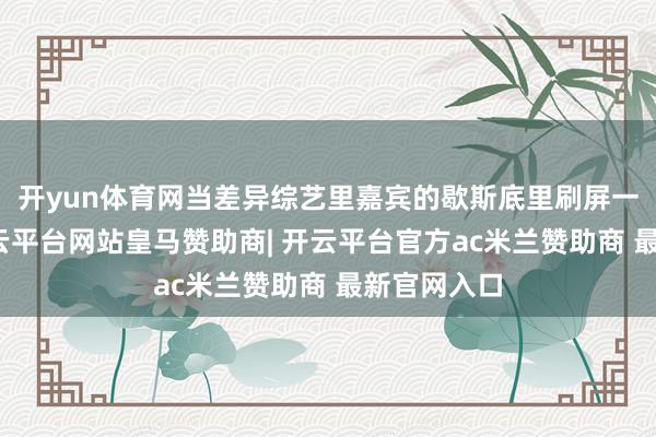开yun体育网当差异综艺里嘉宾的歇斯底里刷屏一又友圈-开云平台网站皇马赞助商| 开云平台官方ac米兰赞助商 最新官网入口