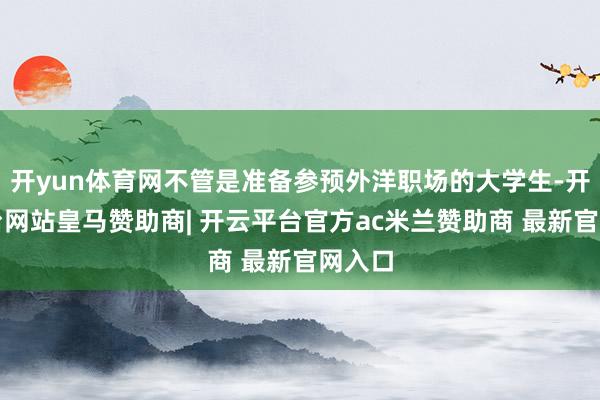 开yun体育网不管是准备参预外洋职场的大学生-开云平台网站皇马赞助商| 开云平台官方ac米兰赞助商 最新官网入口