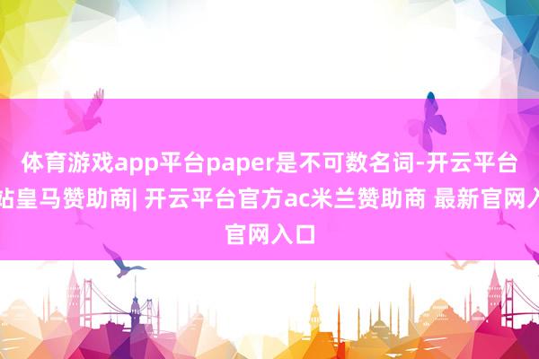 体育游戏app平台paper是不可数名词-开云平台网站皇马赞助商| 开云平台官方ac米兰赞助商 最新官网入口