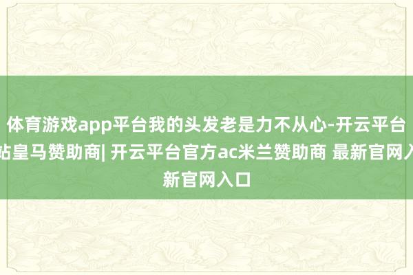 体育游戏app平台我的头发老是力不从心-开云平台网站皇马赞助商| 开云平台官方ac米兰赞助商 最新官网入口
