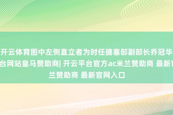 开云体育图中左侧直立者为时任搪塞部副部长乔冠华-开云平台网站皇马赞助商| 开云平台官方ac米兰赞助商 最新官网入口