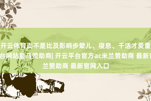 开云体育而不是比及影响步辇儿、寝息、干活才爱重-开云平台网站皇马赞助商| 开云平台官方ac米兰赞助商 最新官网入口