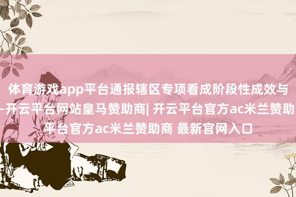 体育游戏app平台通报辖区专项看成阶段性成效与下一步使命重心-开云平台网站皇马赞助商| 开云平台官方ac米兰赞助商 最新官网入口