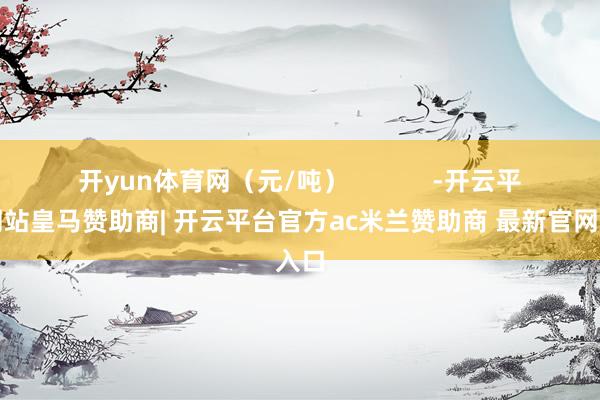 开yun体育网（元/吨）            -开云平台网站皇马赞助商| 开云平台官方ac米兰赞助商 最新官网入口