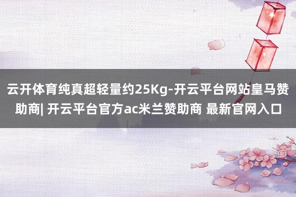 云开体育纯真超轻量约25Kg-开云平台网站皇马赞助商| 开云平台官方ac米兰赞助商 最新官网入口