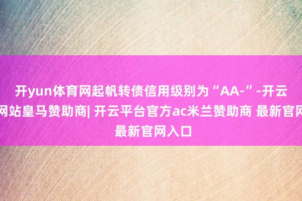 开yun体育网起帆转债信用级别为“AA-”-开云平台网站皇马赞助商| 开云平台官方ac米兰赞助商 最新官网入口