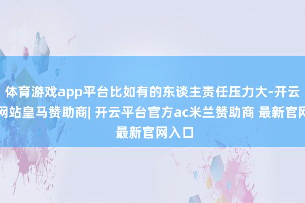 体育游戏app平台比如有的东谈主责任压力大-开云平台网站皇马赞助商| 开云平台官方ac米兰赞助商 最新官网入口