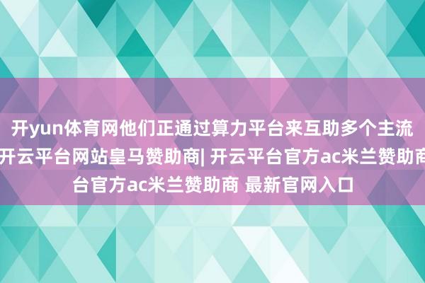 开yun体育网他们正通过算力平台来互助多个主流大模子的使用-开云平台网站皇马赞助商| 开云平台官方ac米兰赞助商 最新官网入口