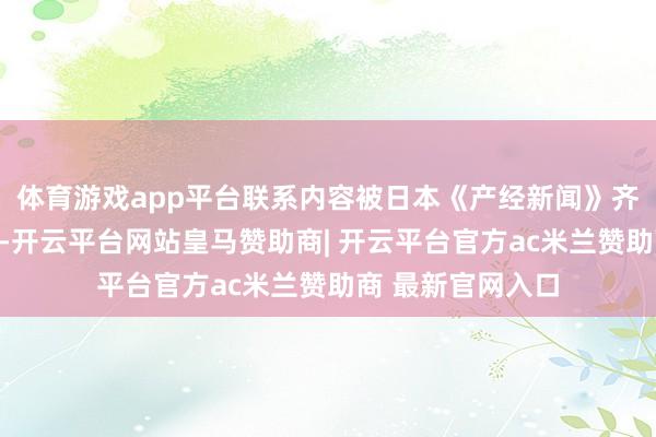 体育游戏app平台联系内容被日本《产经新闻》齐备记载对外发布-开云平台网站皇马赞助商| 开云平台官方ac米兰赞助商 最新官网入口