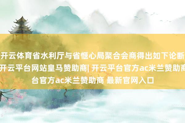 开云体育省水利厅与省惬心局聚合会商得出如下论断：受降雨影响-开云平台网站皇马赞助商| 开云平台官方ac米兰赞助商 最新官网入口
