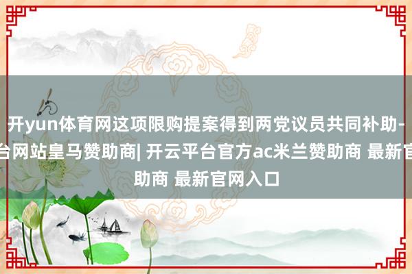 开yun体育网这项限购提案得到两党议员共同补助-开云平台网站皇马赞助商| 开云平台官方ac米兰赞助商 最新官网入口