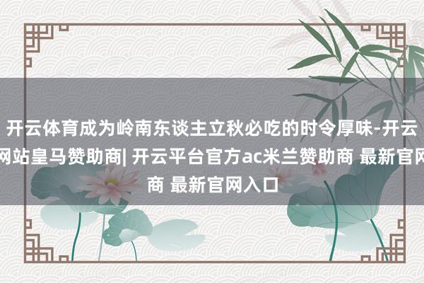 开云体育成为岭南东谈主立秋必吃的时令厚味-开云平台网站皇马赞助商| 开云平台官方ac米兰赞助商 最新官网入口