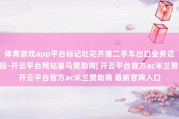 体育游戏app平台标记吐花齐港二手车出口业务迈入高效方便的新阶段-开云平台网站皇马赞助商| 开云平台官方ac米兰赞助商 最新官网入口