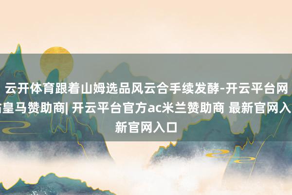 云开体育跟着山姆选品风云合手续发酵-开云平台网站皇马赞助商| 开云平台官方ac米兰赞助商 最新官网入口