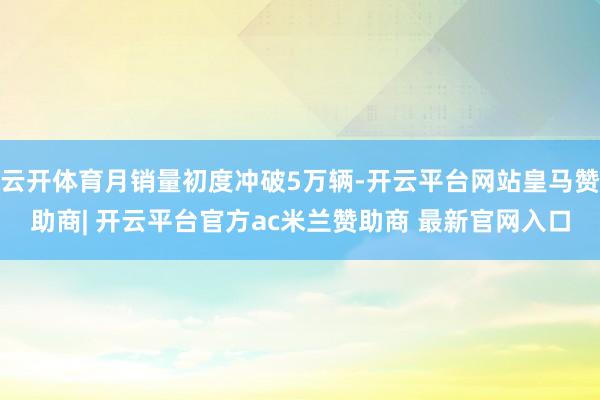 云开体育月销量初度冲破5万辆-开云平台网站皇马赞助商| 开云平台官方ac米兰赞助商 最新官网入口