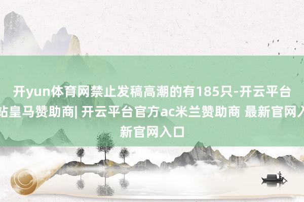 开yun体育网禁止发稿高潮的有185只-开云平台网站皇马赞助商| 开云平台官方ac米兰赞助商 最新官网入口