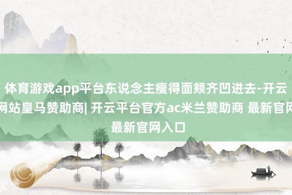 体育游戏app平台东说念主瘦得面颊齐凹进去-开云平台网站皇马赞助商| 开云平台官方ac米兰赞助商 最新官网入口