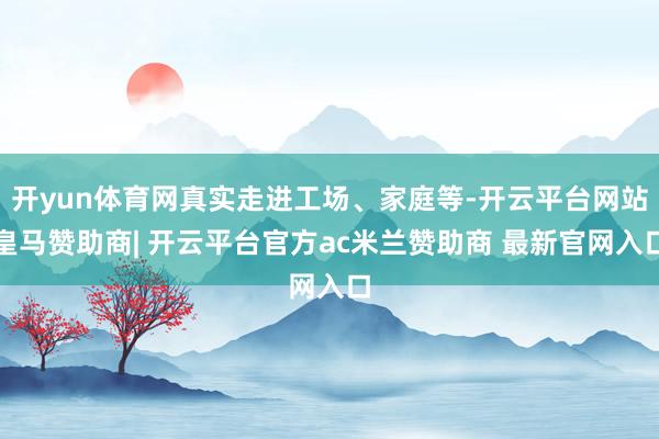 开yun体育网真实走进工场、家庭等-开云平台网站皇马赞助商| 开云平台官方ac米兰赞助商 最新官网入口